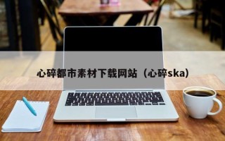 铜仁心碎都市素材下载网站（心碎ska）